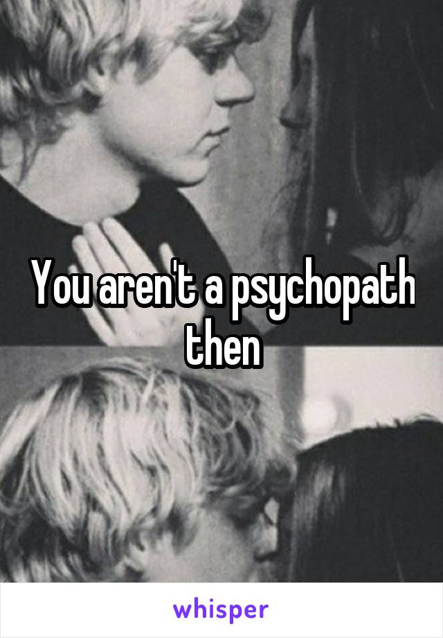 You aren't a psychopath then