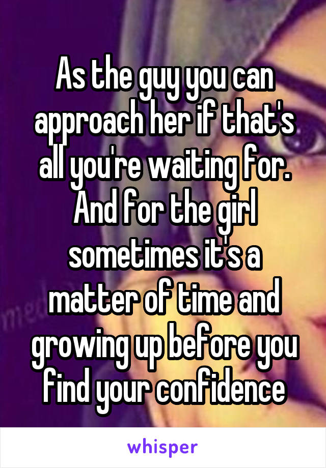 As the guy you can approach her if that's all you're waiting for. And for the girl sometimes it's a matter of time and growing up before you find your confidence