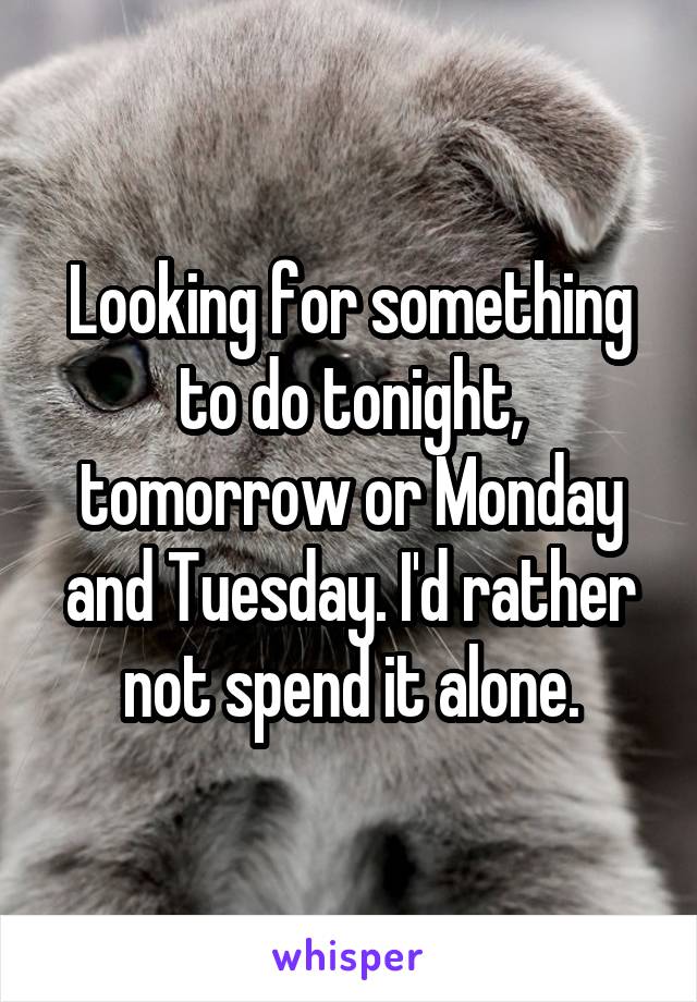 Looking for something to do tonight, tomorrow or Monday and Tuesday. I'd rather not spend it alone.