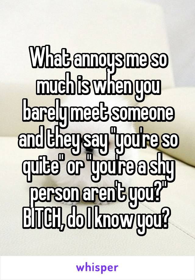 What annoys me so much is when you barely meet someone and they say "you're so quite" or "you're a shy person aren't you?" BITCH, do I know you? 