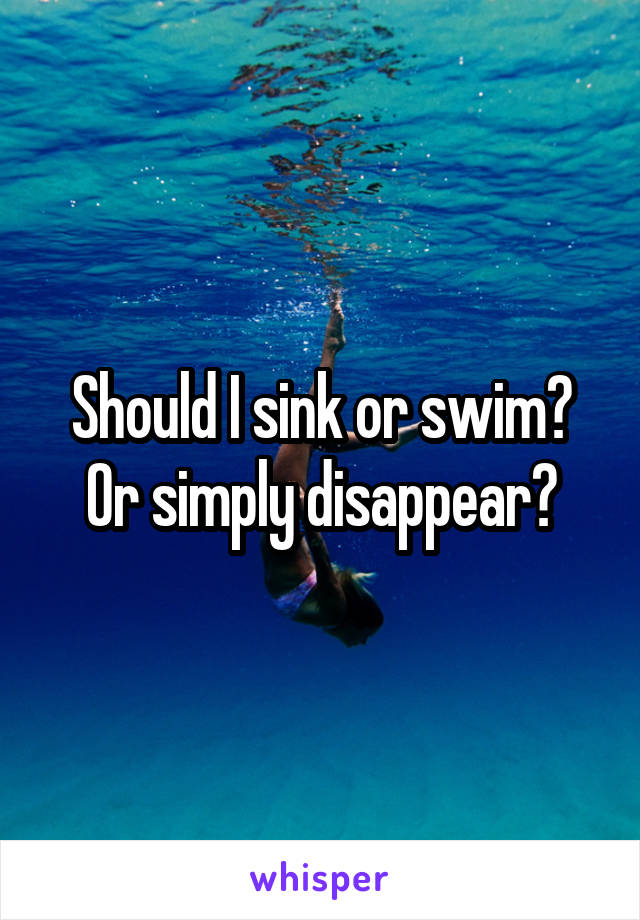 Should I sink or swim?
Or simply disappear?