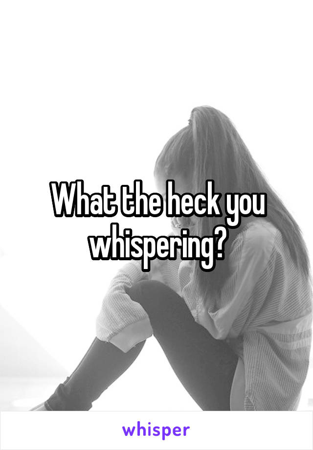 What the heck you whispering?