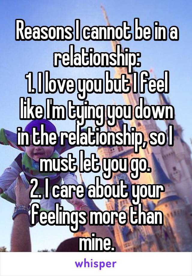 Reasons I cannot be in a relationship:
1. I love you but I feel like I'm tying you down in the relationship, so I  must let you go. 
2. I care about your feelings more than mine.