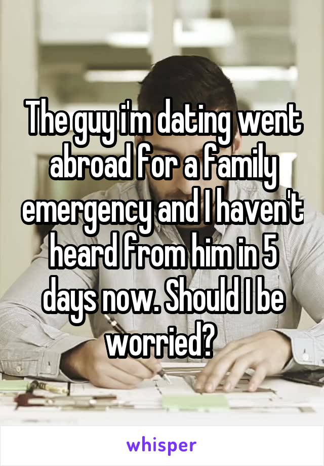 The guy i'm dating went abroad for a family emergency and I haven't heard from him in 5 days now. Should I be worried? 