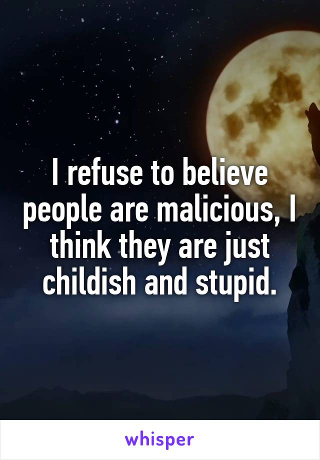 I refuse to believe people are malicious, I think they are just childish and stupid.