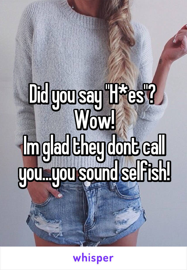 Did you say "H*es"? 
Wow!
Im glad they dont call you...you sound selfish!