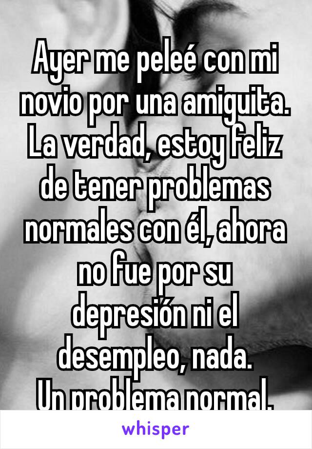 Ayer me peleé con mi novio por una amiguita.
La verdad, estoy feliz de tener problemas normales con él, ahora no fue por su depresión ni el desempleo, nada.
Un problema normal.