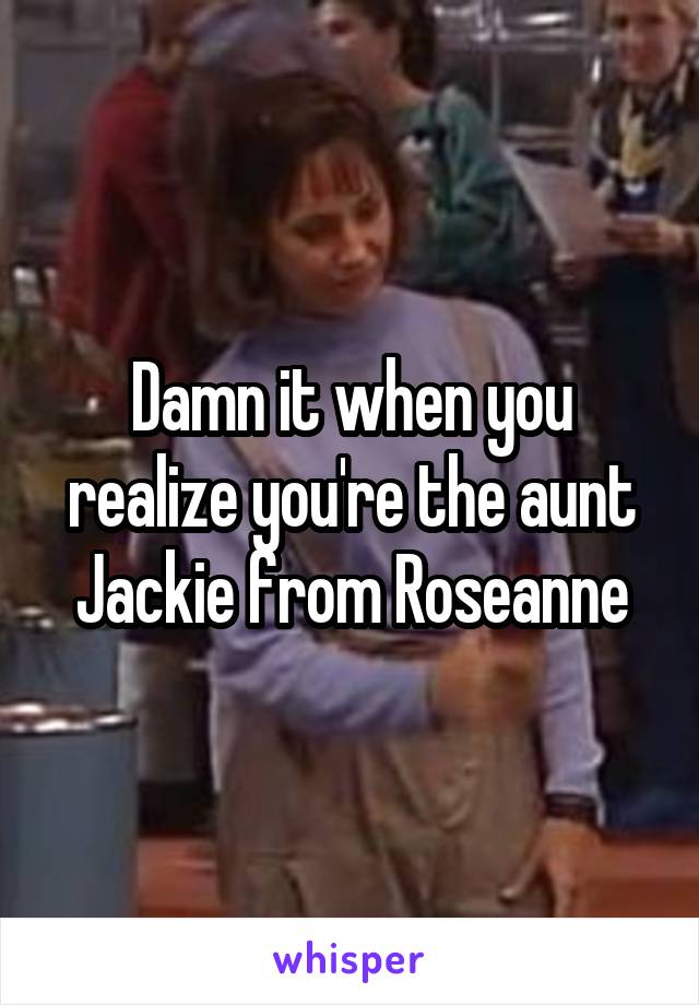 Damn it when you realize you're the aunt Jackie from Roseanne