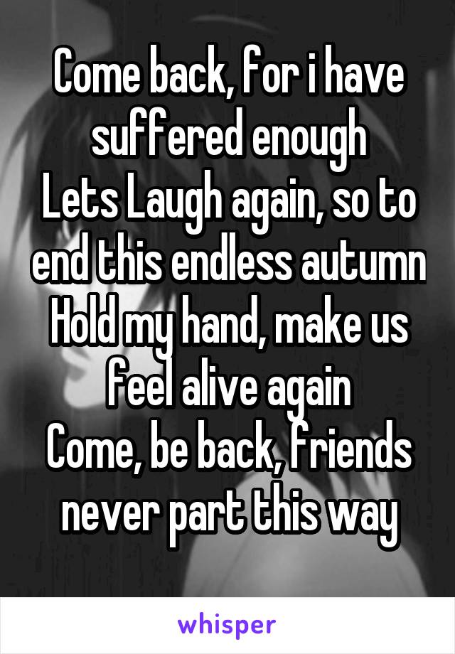 Come back, for i have suffered enough
Lets Laugh again, so to end this endless autumn
Hold my hand, make us feel alive again
Come, be back, friends never part this way
