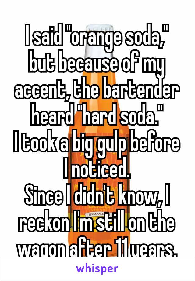 I said "orange soda," but because of my accent, the bartender heard "hard soda."
I took a big gulp before I noticed.
Since I didn't​ know, I reckon I'm still on the wagon after 11 years.