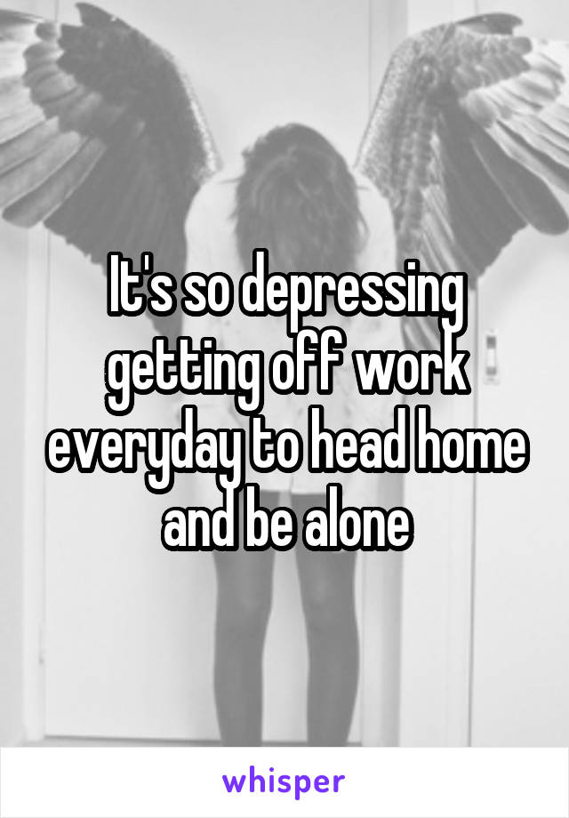 It's so depressing getting off work everyday to head home and be alone