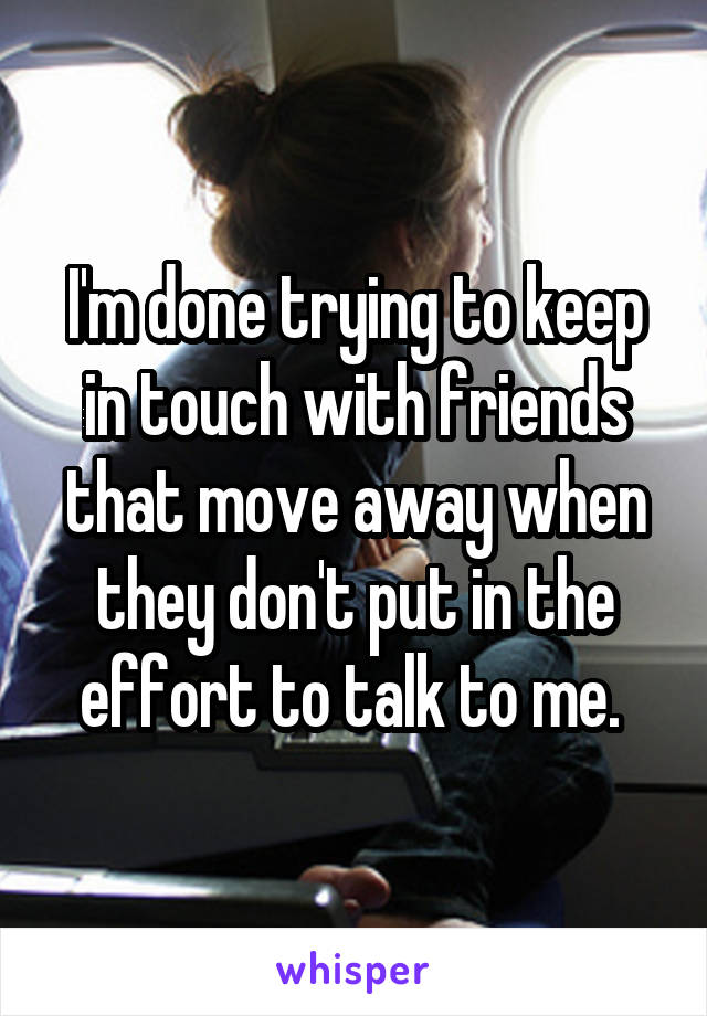 I'm done trying to keep in touch with friends that move away when they don't put in the effort to talk to me. 