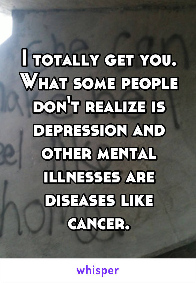 I totally get you. What some people don't realize is depression and other mental illnesses are diseases like cancer.