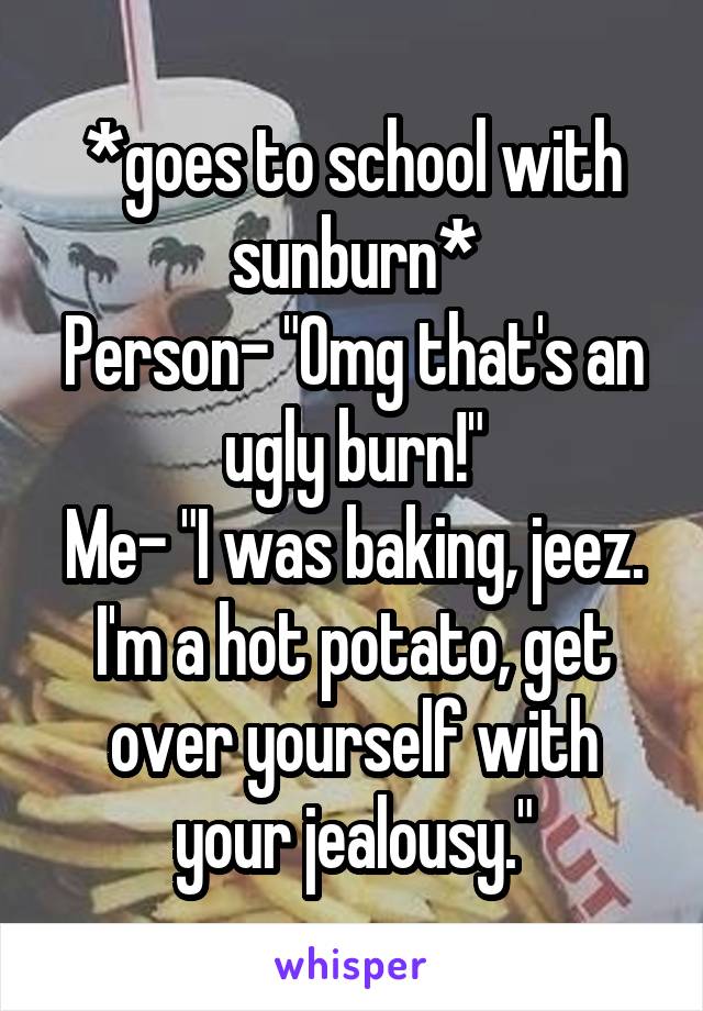 *goes to school with sunburn*
Person- "Omg that's an ugly burn!"
Me- "I was baking, jeez. I'm a hot potato, get over yourself with your jealousy."