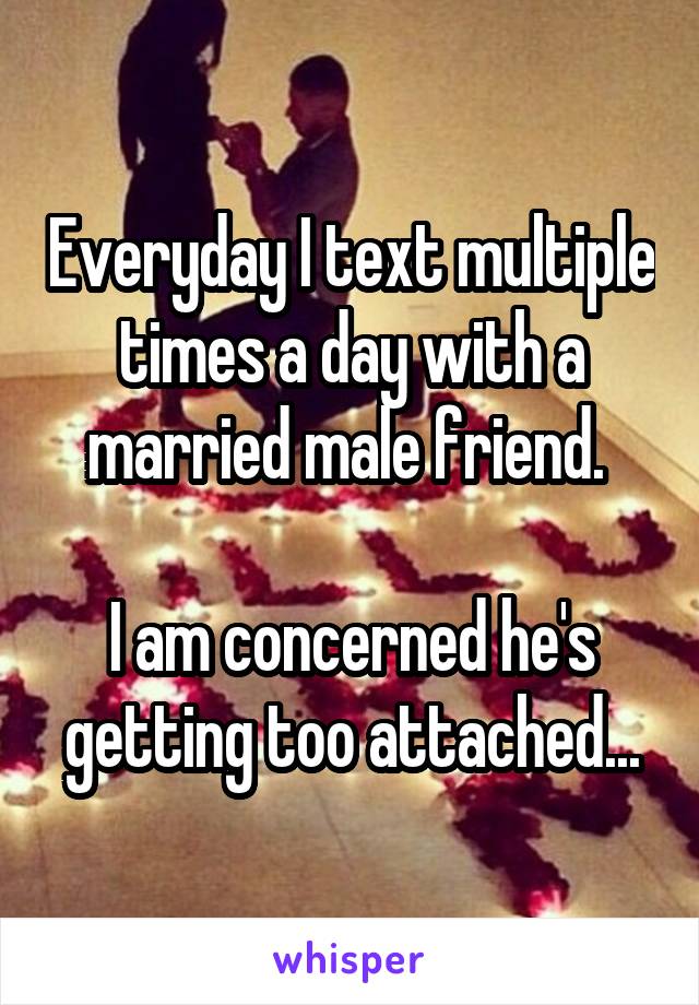 Everyday I text multiple times a day with a married male friend. 

I am concerned he's getting too attached...