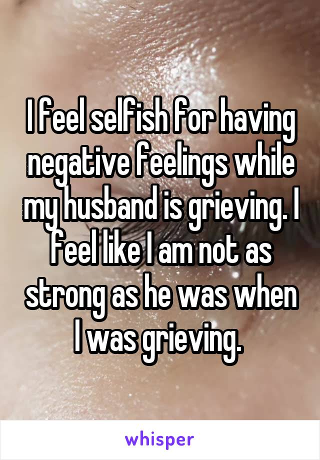 I feel selfish for having negative feelings while my husband is grieving. I feel like I am not as strong as he was when I was grieving. 