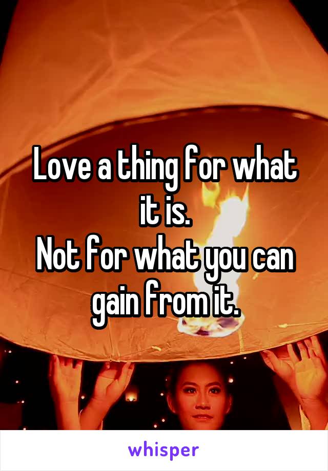 Love a thing for what it is.
Not for what you can gain from it.