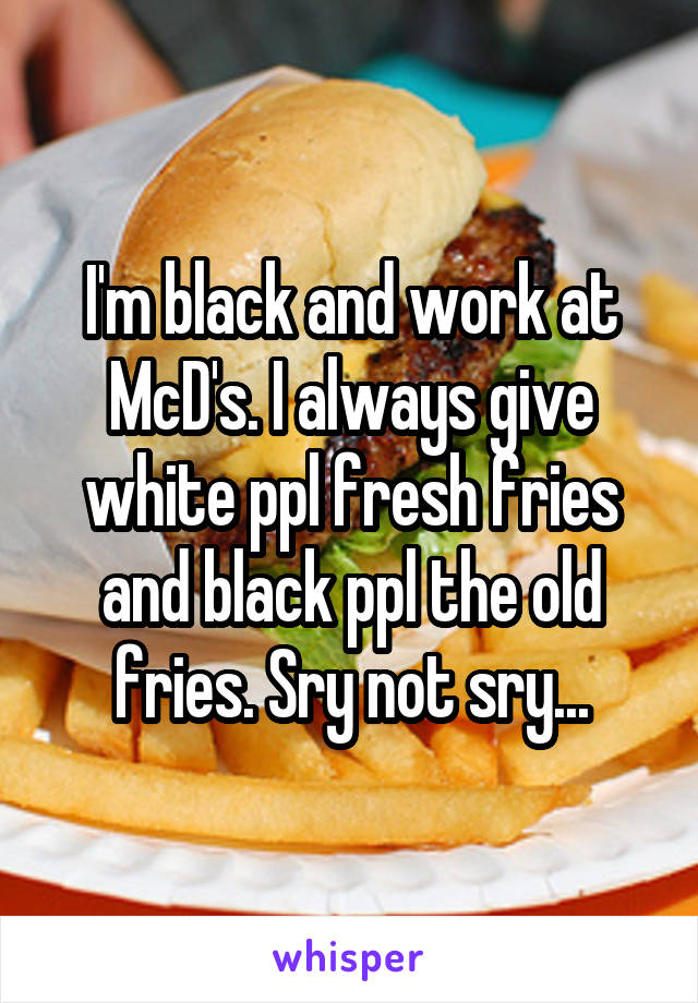 I'm black and work at McD's. I always give white ppl fresh fries and black ppl the old fries. Sry not sry...