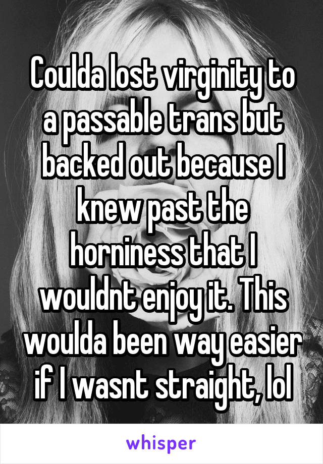 Coulda lost virginity to a passable trans but backed out because I knew past the horniness that I wouldnt enjoy it. This woulda been way easier if I wasnt straight, lol