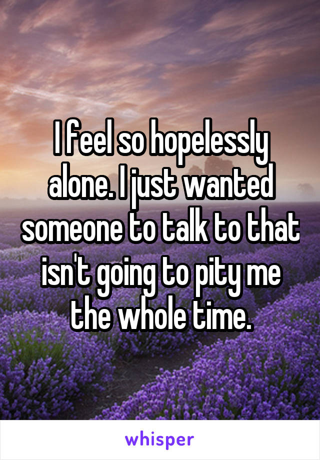 I feel so hopelessly alone. I just wanted someone to talk to that isn't going to pity me the whole time.