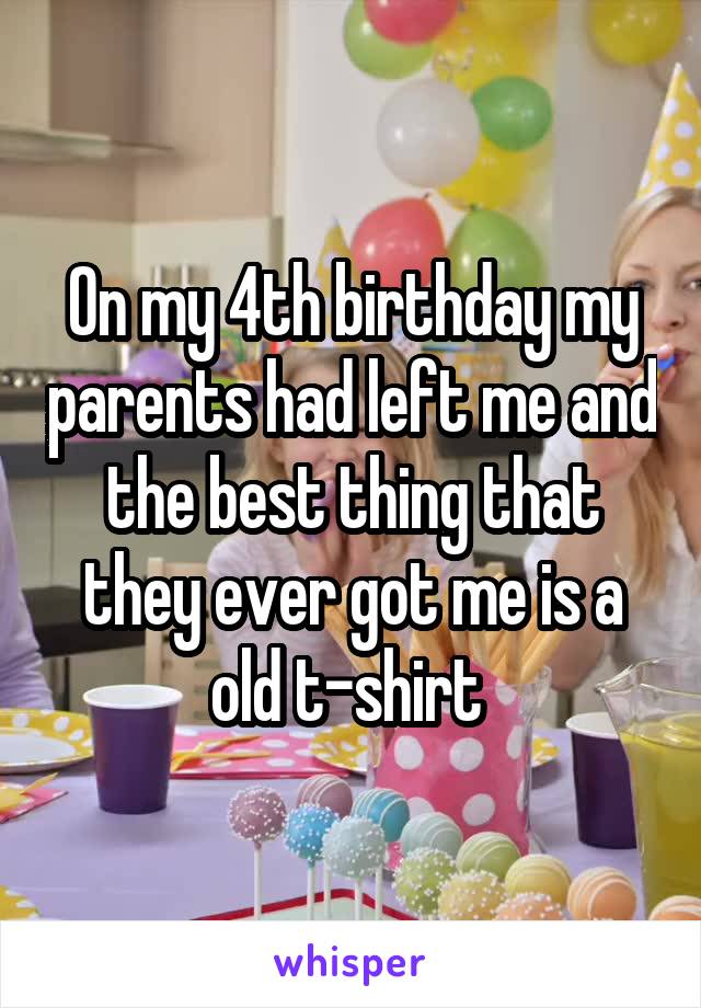 On my 4th birthday my parents had left me and the best thing that they ever got me is a old t-shirt 