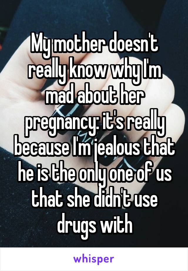 My mother doesn't really know why I'm mad about her pregnancy: it's really because I'm jealous that he is the only one of us that she didn't use drugs with