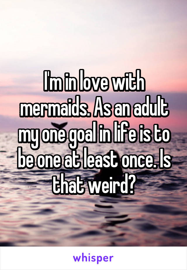 I'm in love with mermaids. As an adult my one goal in life is to be one at least once. Is that weird?