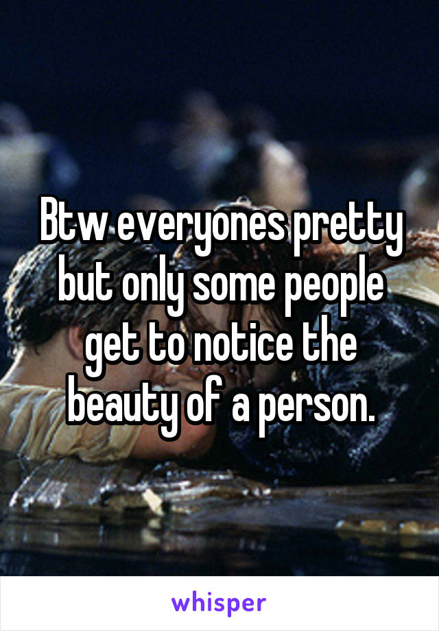 Btw everyones pretty but only some people get to notice the beauty of a person.