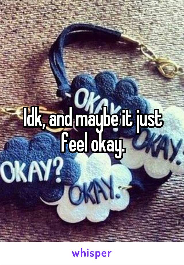 Idk, and maybe it just feel okay.