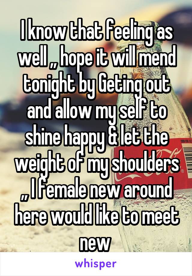 I know that feeling as well ,, hope it will mend tonight by Geting out and allow my self to shine happy & let the weight of my shoulders ,, I female new around here would like to meet new 