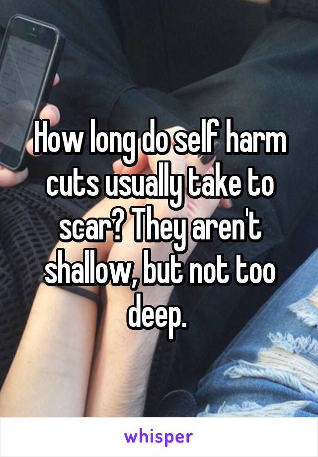 How long do self harm cuts usually take to scar? They aren't shallow, but not too deep. 