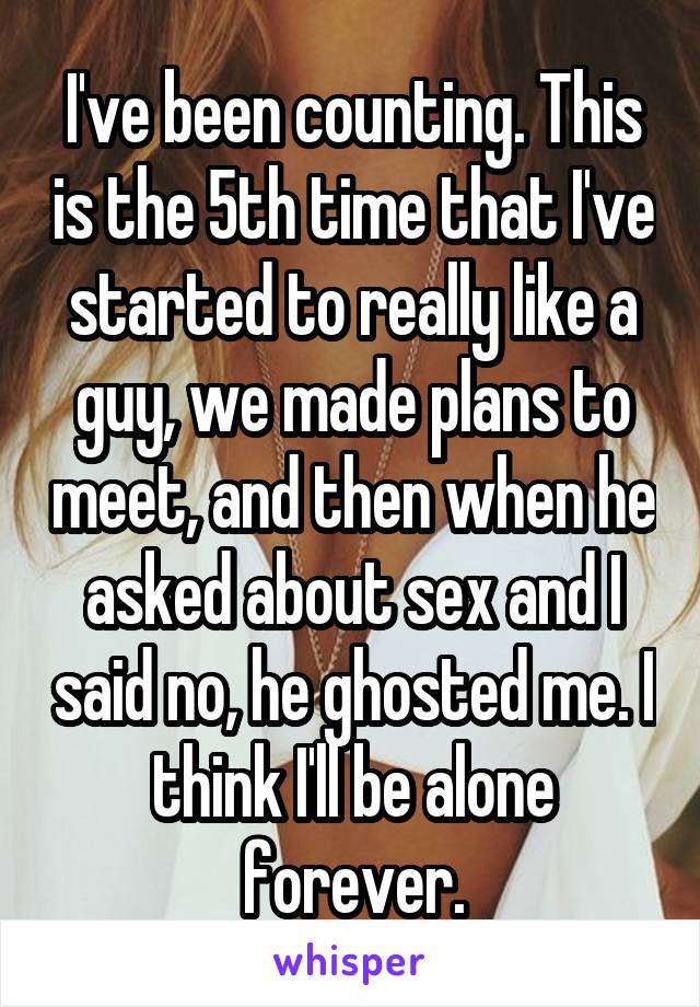 I've been counting. This is the 5th time that I've started to really like a guy, we made plans to meet, and then when he asked about sex and I said no, he ghosted me. I think I'll be alone forever.