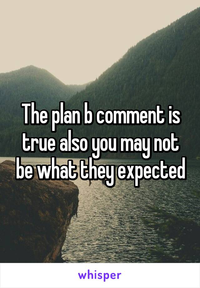 The plan b comment is true also you may not be what they expected