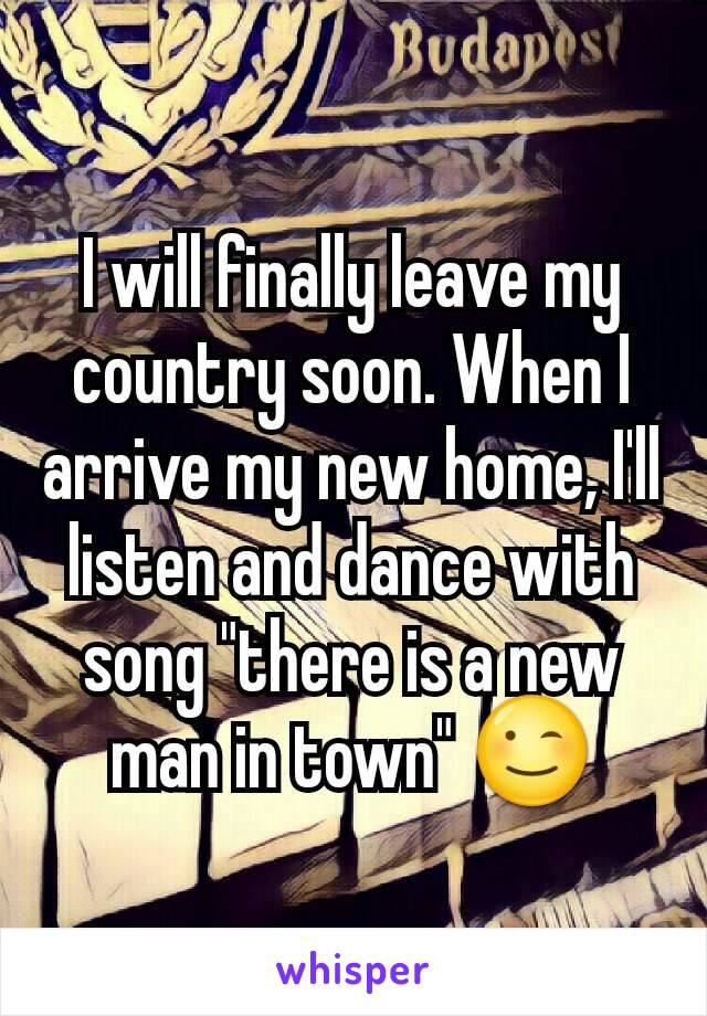 I will finally leave my country soon. When I arrive my new home, I'll listen and dance with song "there is a new man in town" 😉