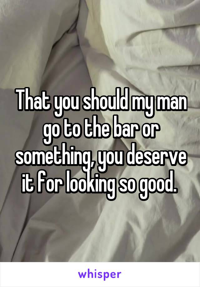 That you should my man go to the bar or something, you deserve it for looking so good. 