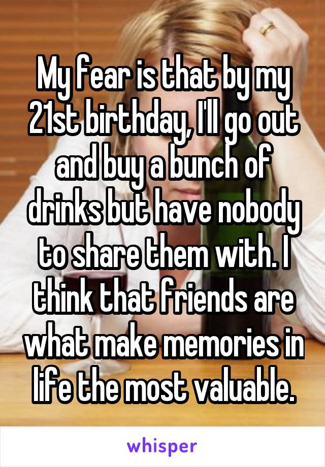 My fear is that by my 21st birthday, I'll go out and buy a bunch of drinks but have nobody to share them with. I think that friends are what make memories in life the most valuable.