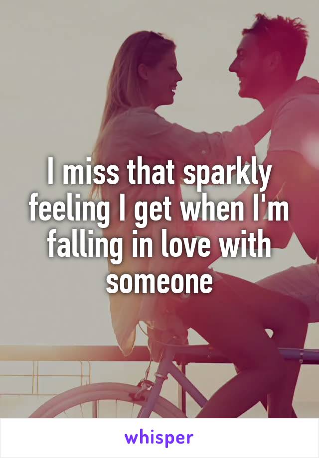 I miss that sparkly feeling I get when I'm falling in love with someone