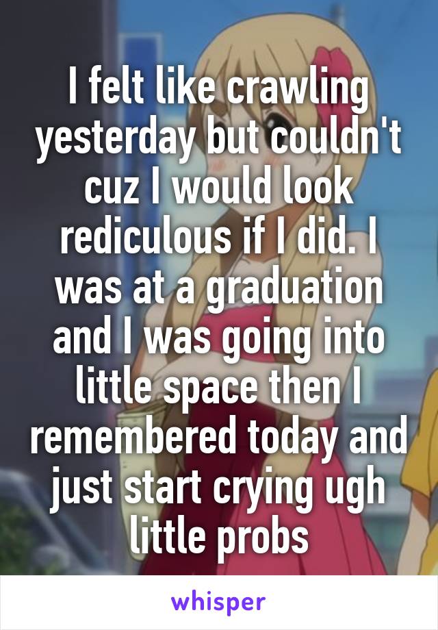 I felt like crawling yesterday but couldn't cuz I would look rediculous if I did. I was at a graduation and I was going into little space then I remembered today and just start crying ugh little probs