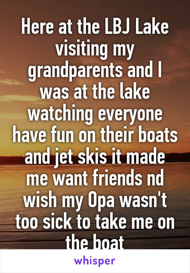 Here at the LBJ Lake visiting my grandparents and I was at the lake watching everyone have fun on their boats and jet skis it made me want friends nd wish my Opa wasn't too sick to take me on the boat