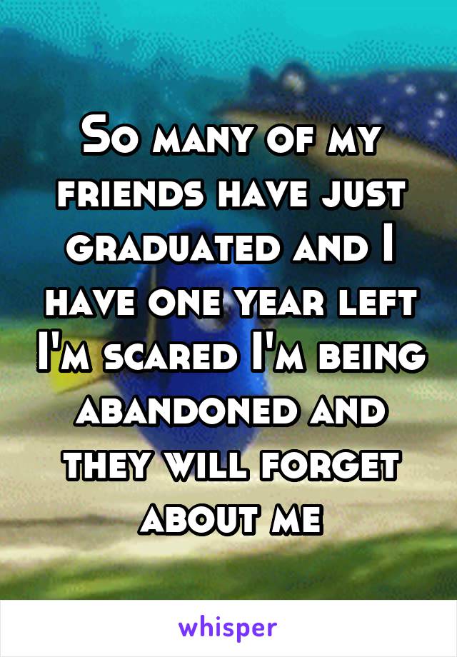 So many of my friends have just graduated and I have one year left I'm scared I'm being abandoned and they will forget about me