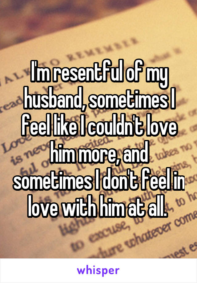 I'm resentful of my husband, sometimes I feel like I couldn't love him more, and sometimes I don't feel in love with him at all. 