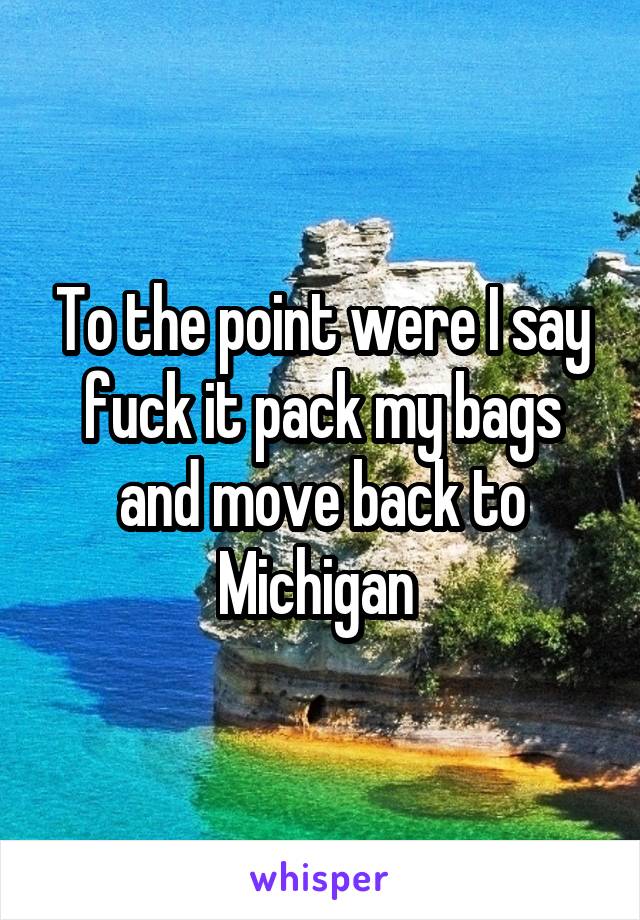 To the point were I say fuck it pack my bags and move back to Michigan 