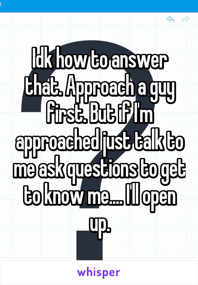 Idk how to answer that. Approach a guy first. But if I'm approached just talk to me ask questions to get to know me.... I'll open up.