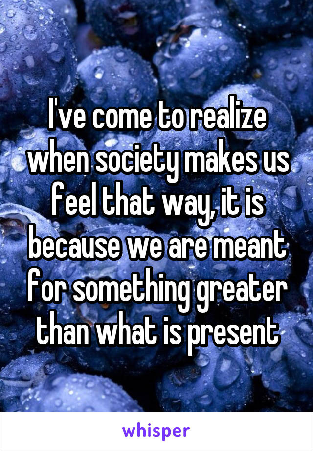 I've come to realize when society makes us feel that way, it is because we are meant for something greater than what is present