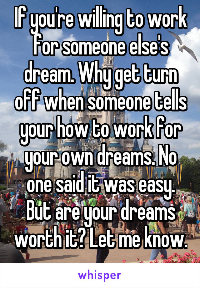 If you're willing to work for someone else's dream. Why get turn off when someone tells your how to work for your own dreams. No one said it was easy. But are your dreams worth it? Let me know. 