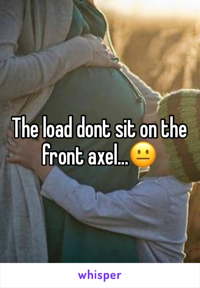 The load dont sit on the front axel...😐