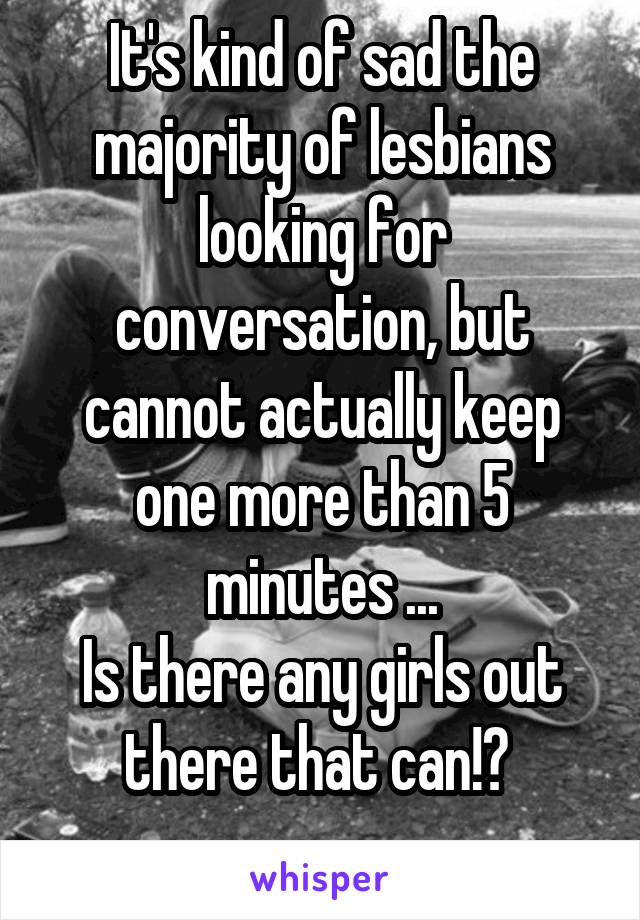 It's kind of sad the majority of lesbians looking for conversation, but cannot actually keep one more than 5 minutes ...
Is there any girls out there that can!? 
