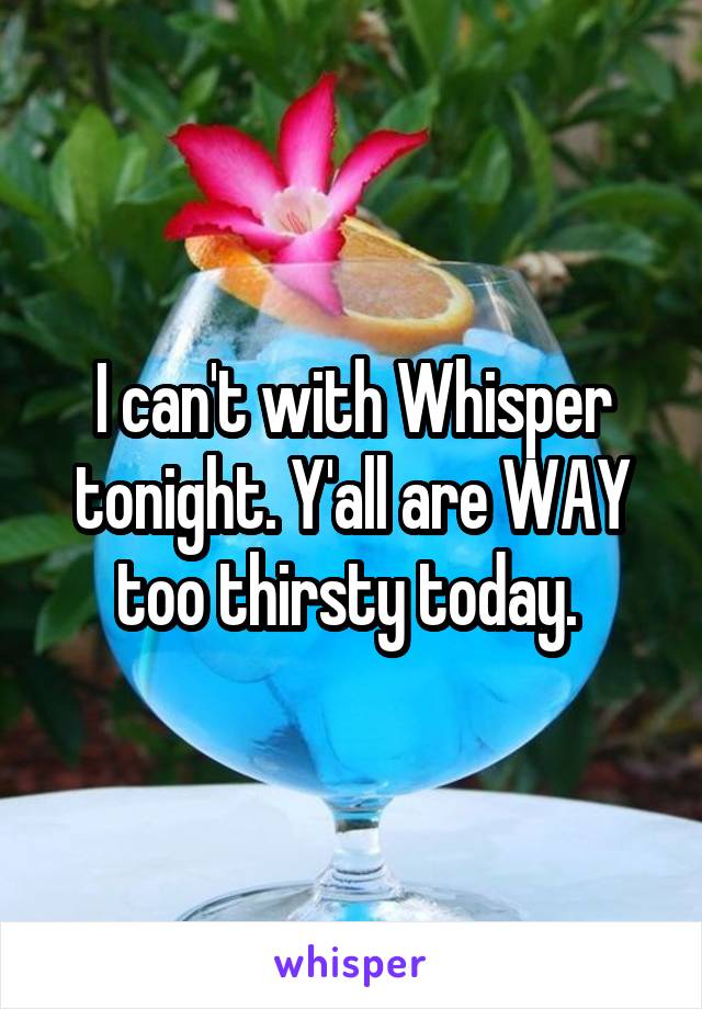 I can't with Whisper tonight. Y'all are WAY too thirsty today. 