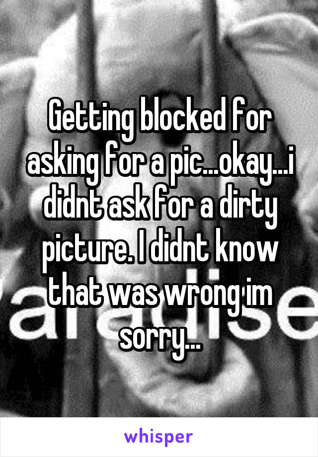 Getting blocked for asking for a pic...okay...i didnt ask for a dirty picture. I didnt know that was wrong im sorry...