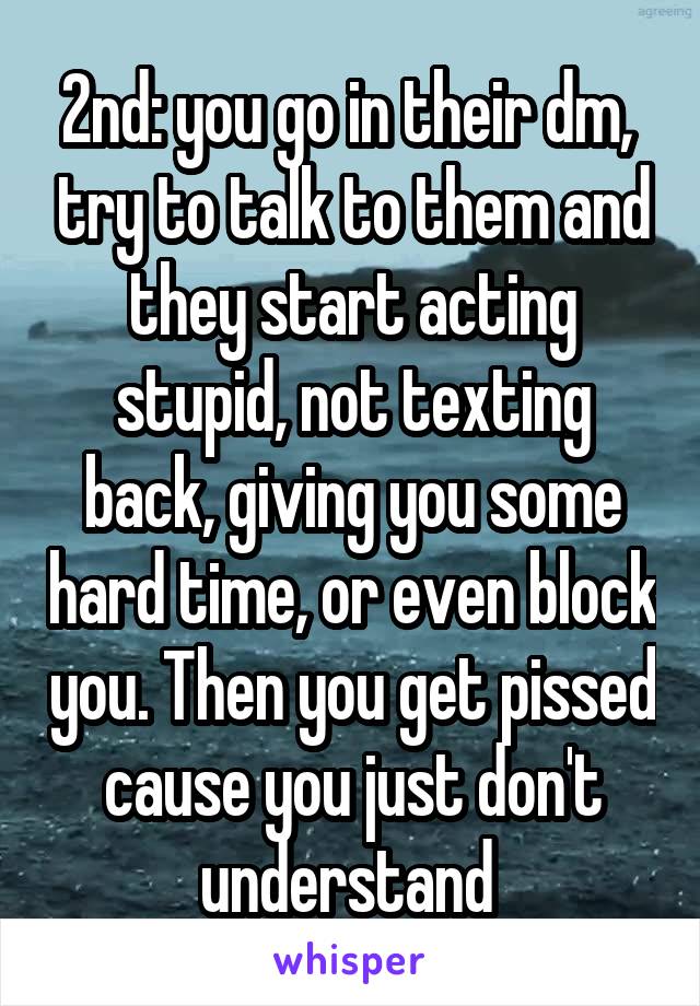 2nd: you go in their dm,  try to talk to them and they start acting stupid, not texting back, giving you some hard time, or even block you. Then you get pissed cause you just don't understand 